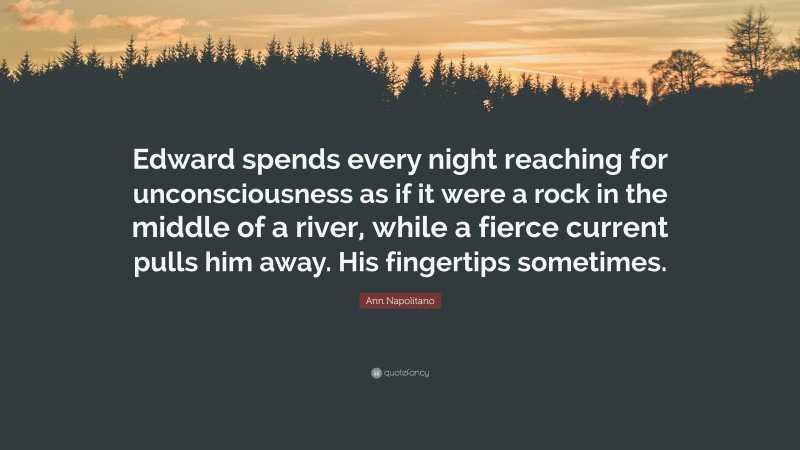 Ann Napolitano Quote: “Edward spends every night reaching for unconsciousness as if it were a rock in the middle of a river, while a fierce current pulls him away. His fingertips sometimes.”