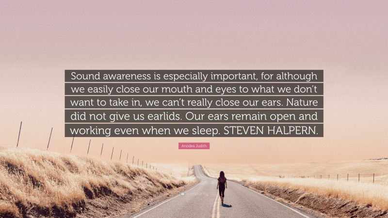 Anodea Judith Quote: “Sound awareness is especially important, for although we easily close our mouth and eyes to what we don’t want to take in, we can’t really close our ears. Nature did not give us earlids. Our ears remain open and working even when we sleep. STEVEN HALPERN.”