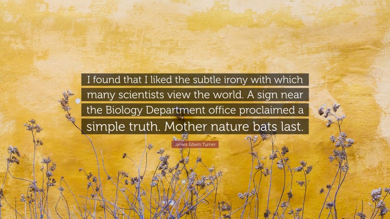 James Edwin Turner Quote: “I found that I liked the subtle irony with which many scientists view the world. A sign near the Biology Department office proclaimed a simple truth. Mother nature bats last.”