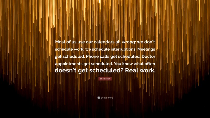 Eric Barker Quote: “Most of us use our calendars all wrong: we don’t schedule work; we schedule interruptions. Meetings get scheduled. Phone calls get scheduled. Doctor appointments get scheduled. You know what often doesn’t get scheduled? Real work.”