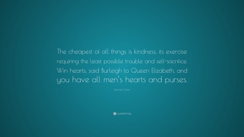 Samuel Smiles Quote: “The cheapest of all things is kindness, its exercise requiring the least possible trouble and self-sacrifice. Win hearts, said Burleigh to Queen Elizabeth, and you have all men’s hearts and purses.”