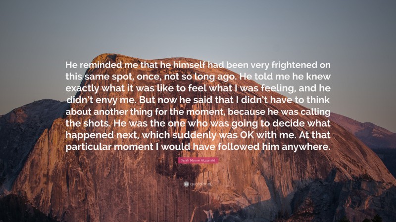 Sarah Moore Fitzgerald Quote: “He reminded me that he himself had been very frightened on this same spot, once, not so long ago. He told me he knew exactly what it was like to feel what I was feeling, and he didn’t envy me. But now he said that I didn’t have to think about another thing for the moment, because he was calling the shots. He was the one who was going to decide what happened next, which suddenly was OK with me. At that particular moment I would have followed him anywhere.”