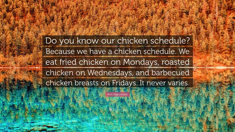 Ann Napolitano Quote: “Do you know our chicken schedule? Because we have a chicken schedule. We eat fried chicken on Mondays, roasted chicken on Wednesdays, and barbecued chicken breasts on Fridays. It never varies.”