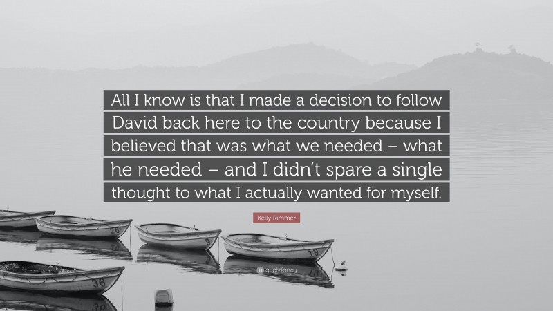 Kelly Rimmer Quote: “All I know is that I made a decision to follow David back here to the country because I believed that was what we needed – what he needed – and I didn’t spare a single thought to what I actually wanted for myself.”