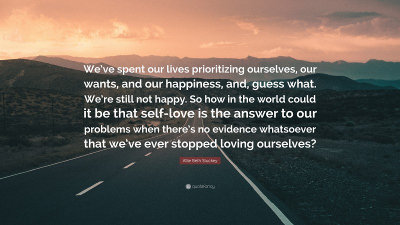 Allie Beth Stuckey Quote: “We’ve spent our lives prioritizing ourselves, our wants, and our happiness, and, guess what. We’re still not happy. So how in the world could it be that self-love is the answer to our problems when there’s no evidence whatsoever that we’ve ever stopped loving ourselves?”