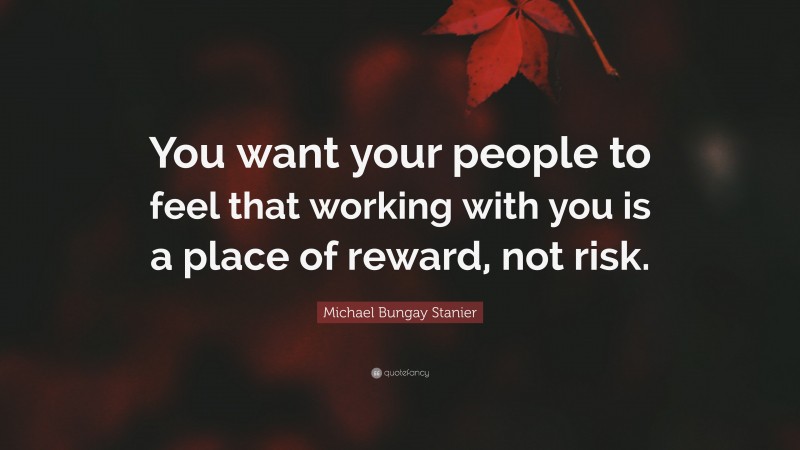 Michael Bungay Stanier Quote: “You want your people to feel that working with you is a place of reward, not risk.”