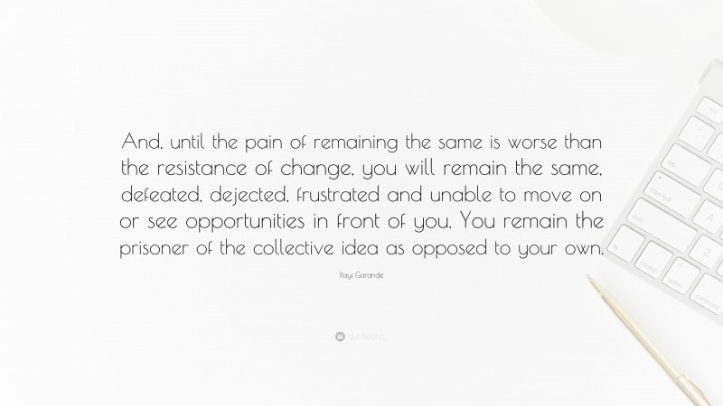 Itayi Garande Quote: “And, until the pain of remaining the same is worse than the resistance of change, you will remain the same, defeated, dejected, frustrated and unable to move on or see opportunities in front of you. You remain the prisoner of the collective idea as opposed to your own.”