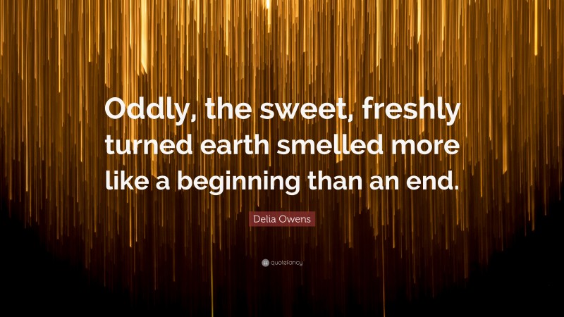 Delia Owens Quote: “Oddly, the sweet, freshly turned earth smelled more like a beginning than an end.”