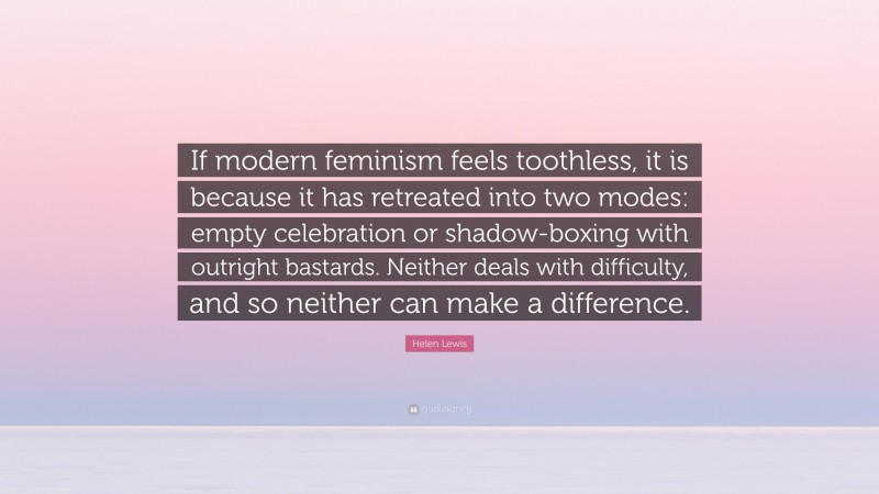 Helen Lewis Quote: “If modern feminism feels toothless, it is because it has retreated into two modes: empty celebration or shadow-boxing with outright bastards. Neither deals with difficulty, and so neither can make a difference.”