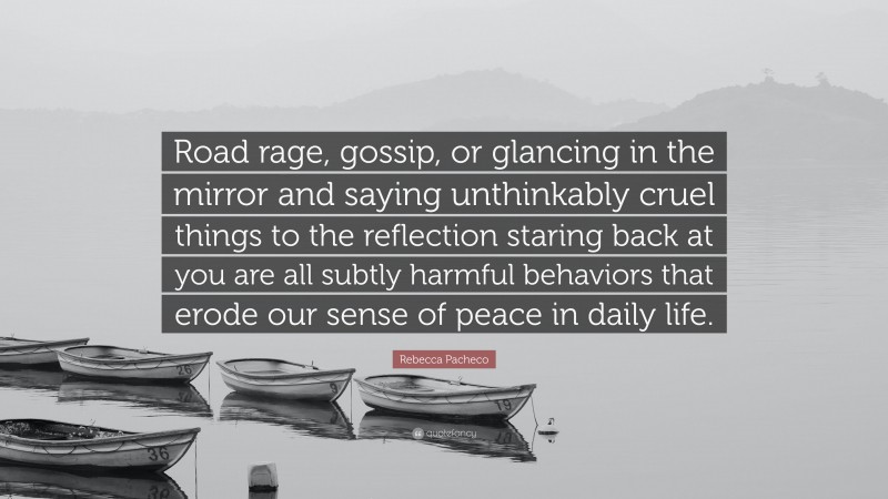 Rebecca Pacheco Quote: “Road rage, gossip, or glancing in the mirror and saying unthinkably cruel things to the reflection staring back at you are all subtly harmful behaviors that erode our sense of peace in daily life.”