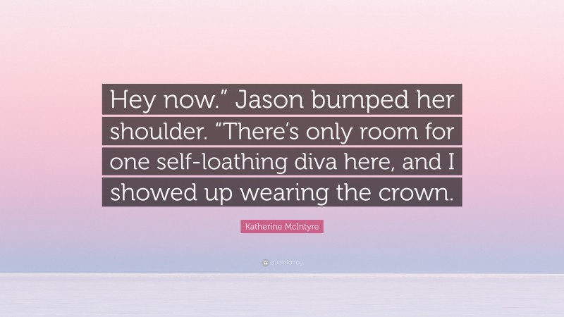 Katherine McIntyre Quote: “Hey now.” Jason bumped her shoulder. “There’s only room for one self-loathing diva here, and I showed up wearing the crown.”