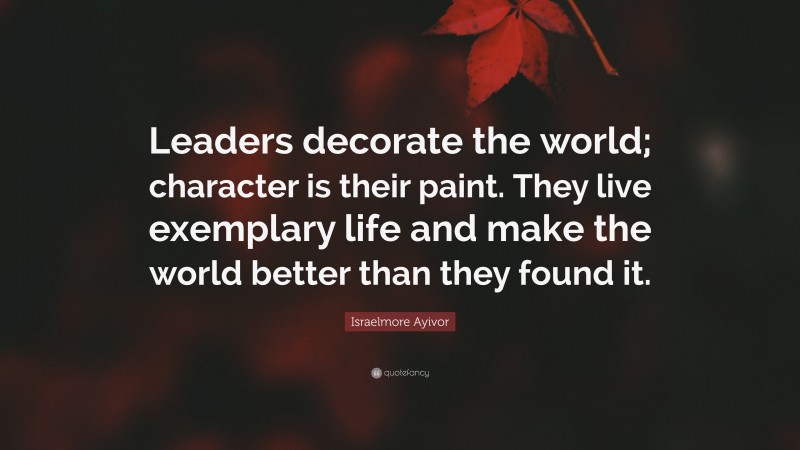 Israelmore Ayivor Quote: “Leaders decorate the world; character is their paint. They live exemplary life and make the world better than they found it.”