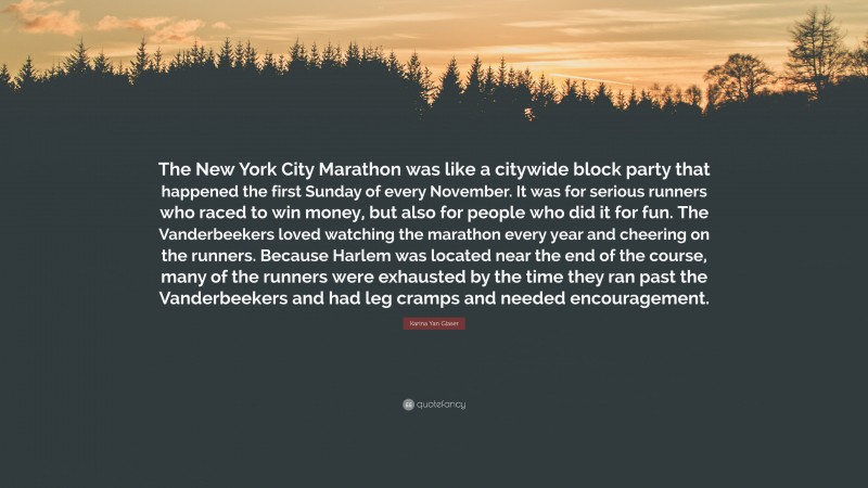 Karina Yan Glaser Quote: “The New York City Marathon was like a citywide block party that happened the first Sunday of every November. It was for serious runners who raced to win money, but also for people who did it for fun. The Vanderbeekers loved watching the marathon every year and cheering on the runners. Because Harlem was located near the end of the course, many of the runners were exhausted by the time they ran past the Vanderbeekers and had leg cramps and needed encouragement.”