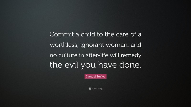 Samuel Smiles Quote: “Commit a child to the care of a worthless, ignorant woman, and no culture in after-life will remedy the evil you have done.”