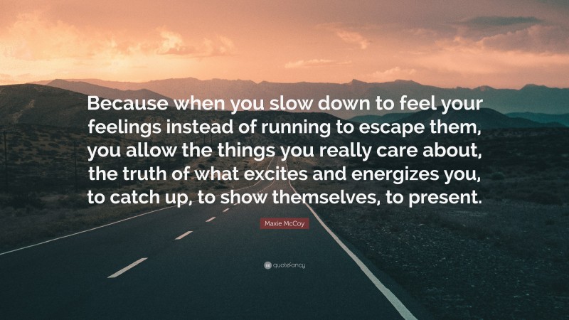Maxie McCoy Quote: “Because when you slow down to feel your feelings instead of running to escape them, you allow the things you really care about, the truth of what excites and energizes you, to catch up, to show themselves, to present.”