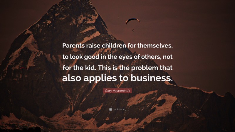 Gary Vaynerchuk Quote: “Parents raise children for themselves, to look good in the eyes of others, not for the kid. This is the problem that also applies to business.”