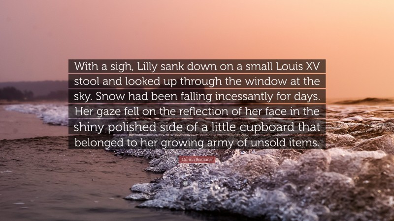 Corina Bomann Quote: “With a sigh, Lilly sank down on a small Louis XV stool and looked up through the window at the sky. Snow had been falling incessantly for days. Her gaze fell on the reflection of her face in the shiny polished side of a little cupboard that belonged to her growing army of unsold items.”