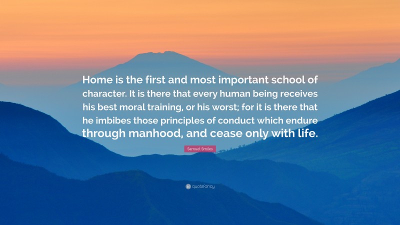 Samuel Smiles Quote: “Home is the first and most important school of character. It is there that every human being receives his best moral training, or his worst; for it is there that he imbibes those principles of conduct which endure through manhood, and cease only with life.”