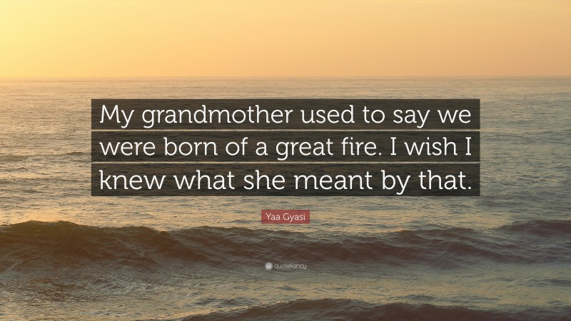 Yaa Gyasi Quote: “My grandmother used to say we were born of a great fire. I wish I knew what she meant by that.”