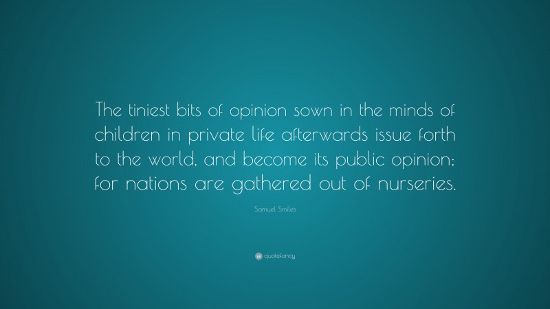 Samuel Smiles Quote: “The tiniest bits of opinion sown in the minds of children in private life afterwards issue forth to the world, and become its public opinion; for nations are gathered out of nurseries.”