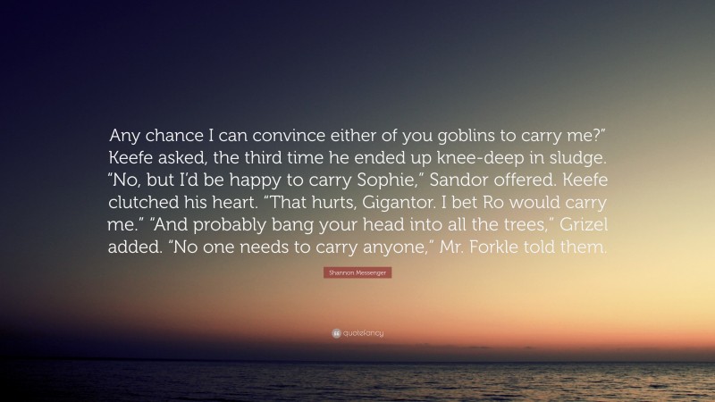 Shannon Messenger Quote: “Any chance I can convince either of you goblins to carry me?” Keefe asked, the third time he ended up knee-deep in sludge. “No, but I’d be happy to carry Sophie,” Sandor offered. Keefe clutched his heart. “That hurts, Gigantor. I bet Ro would carry me.” “And probably bang your head into all the trees,” Grizel added. “No one needs to carry anyone,” Mr. Forkle told them.”