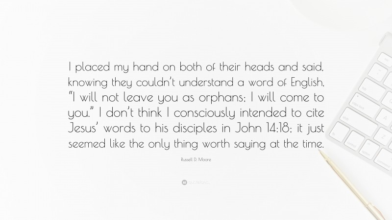 Russell D. Moore Quote: “I placed my hand on both of their heads and said, knowing they couldn’t understand a word of English, “I will not leave you as orphans; I will come to you.” I don’t think I consciously intended to cite Jesus’ words to his disciples in John 14:18; it just seemed like the only thing worth saying at the time.”