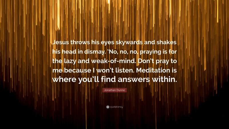 Jonathan Dunne Quote: “Jesus throws his eyes skywards and shakes his head in dismay. ‘No, no, no, praying is for the lazy and weak-of-mind. Don’t pray to me because I won’t listen. Meditation is where you’ll find answers within.”