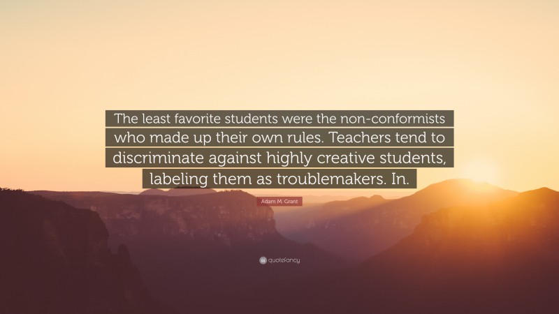 Adam M. Grant Quote: “The least favorite students were the non-conformists who made up their own rules. Teachers tend to discriminate against highly creative students, labeling them as troublemakers. In.”