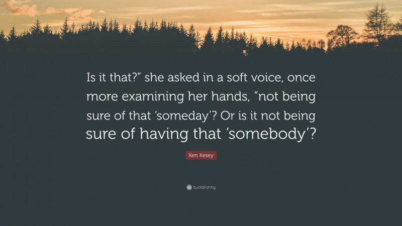 Ken Kesey Quote: “Is it that?” she asked in a soft voice, once more examining her hands, “not being sure of that ‘someday’? Or is it not being sure of having that ‘somebody’?”