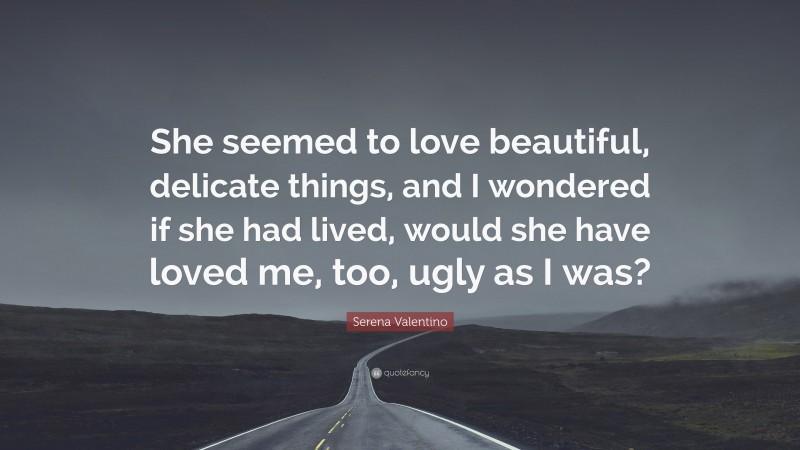 Serena Valentino Quote: “She seemed to love beautiful, delicate things, and I wondered if she had lived, would she have loved me, too, ugly as I was?”