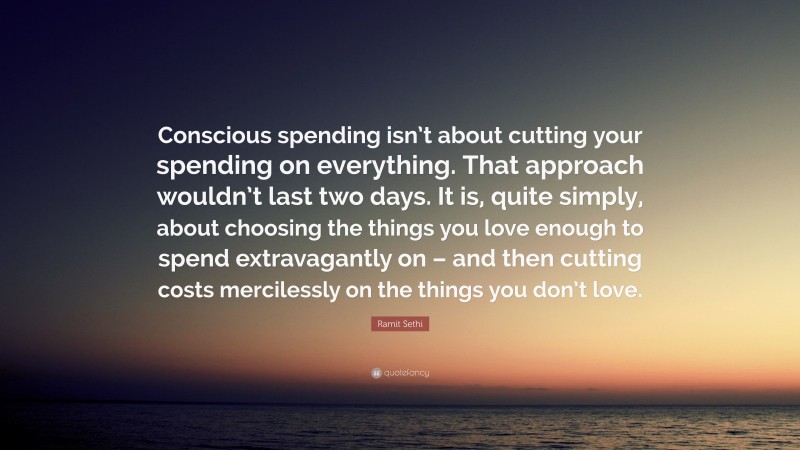 Ramit Sethi Quote: “Conscious spending isn’t about cutting your spending on everything. That approach wouldn’t last two days. It is, quite simply, about choosing the things you love enough to spend extravagantly on – and then cutting costs mercilessly on the things you don’t love.”