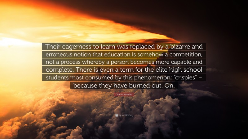 Charles Wheelan Quote: “Their eagerness to learn was replaced by a bizarre and erroneous notion that education is somehow a competition, not a process whereby a person becomes more capable and complete. There is even a term for the elite high school students most consumed by this phenomenon: “crispies” – because they have burned out. On.”