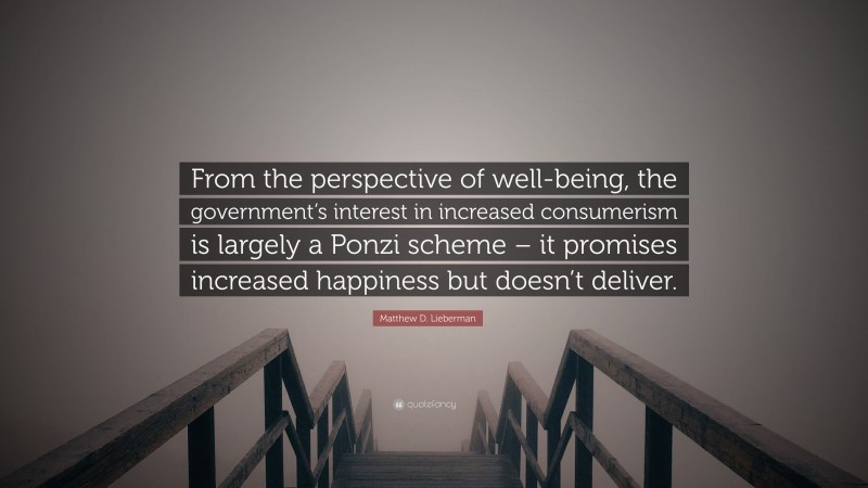 Matthew D. Lieberman Quote: “From the perspective of well-being, the government’s interest in increased consumerism is largely a Ponzi scheme – it promises increased happiness but doesn’t deliver.”