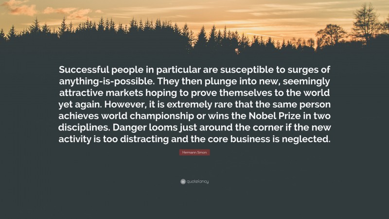 Hermann Simon Quote: “Successful people in particular are susceptible to surges of anything-is-possible. They then plunge into new, seemingly attractive markets hoping to prove themselves to the world yet again. However, it is extremely rare that the same person achieves world championship or wins the Nobel Prize in two disciplines. Danger looms just around the corner if the new activity is too distracting and the core business is neglected.”