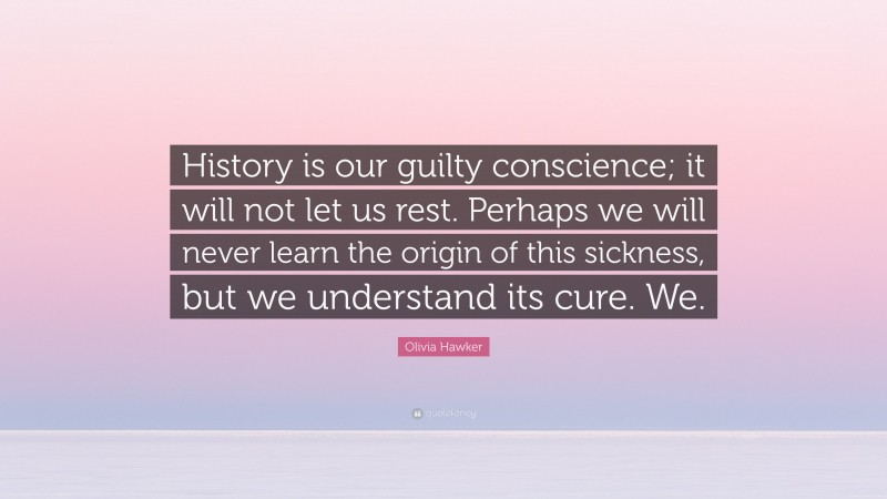 Olivia Hawker Quote: “History is our guilty conscience; it will not let us rest. Perhaps we will never learn the origin of this sickness, but we understand its cure. We.”