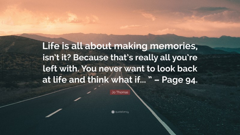 Jo Thomas Quote: “Life is all about making memories, isn’t it? Because that’s really all you’re left with. You never want to look back at life and think what if... ” – Page 94.”