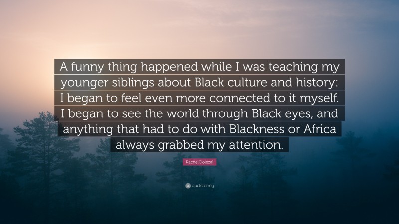 Rachel Dolezal Quote: “A funny thing happened while I was teaching my younger siblings about Black culture and history: I began to feel even more connected to it myself. I began to see the world through Black eyes, and anything that had to do with Blackness or Africa always grabbed my attention.”