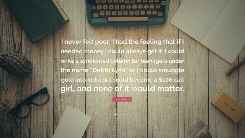 Joan Didion Quote: “I never felt poor; I had the feeling that if I needed money I could always get it. I could write a syndicated column for teenagers under the name “Debbi Lynn” or I could smuggle gold into India or I could become a $100 call girl, and none of it would matter.”