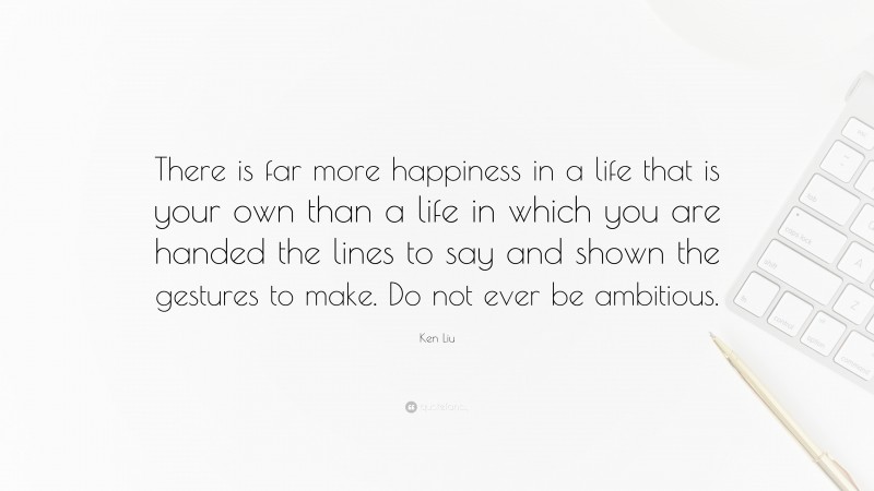 Ken Liu Quote: “There is far more happiness in a life that is your own than a life in which you are handed the lines to say and shown the gestures to make. Do not ever be ambitious.”