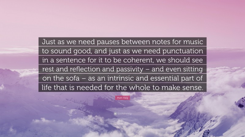 Matt Haig Quote: “Just as we need pauses between notes for music to sound good, and just as we need punctuation in a sentence for it to be coherent, we should see rest and reflection and passivity – and even sitting on the sofa – as an intrinsic and essential part of life that is needed for the whole to make sense.”