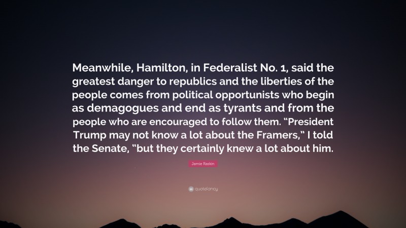 Jamie Raskin Quote: “Meanwhile, Hamilton, in Federalist No. 1, said the greatest danger to republics and the liberties of the people comes from political opportunists who begin as demagogues and end as tyrants and from the people who are encouraged to follow them. “President Trump may not know a lot about the Framers,” I told the Senate, “but they certainly knew a lot about him.”