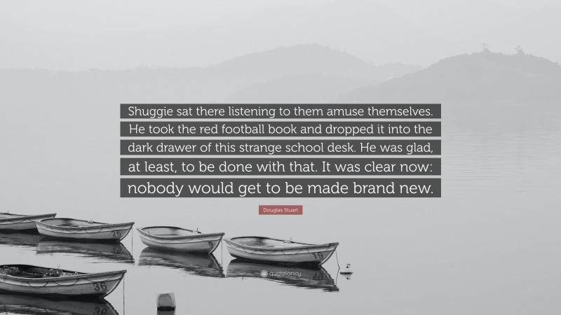 Douglas Stuart Quote: “Shuggie sat there listening to them amuse themselves. He took the red football book and dropped it into the dark drawer of this strange school desk. He was glad, at least, to be done with that. It was clear now: nobody would get to be made brand new.”