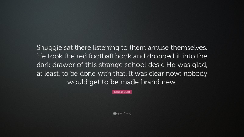 Douglas Stuart Quote: “Shuggie sat there listening to them amuse themselves. He took the red football book and dropped it into the dark drawer of this strange school desk. He was glad, at least, to be done with that. It was clear now: nobody would get to be made brand new.”