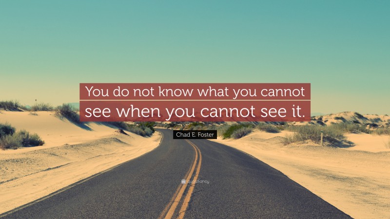 Chad E. Foster Quote: “You do not know what you cannot see when you cannot see it.”