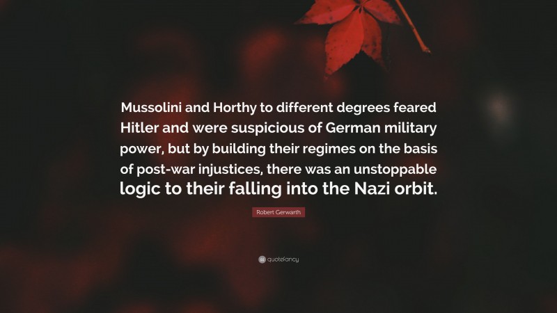Robert Gerwarth Quote: “Mussolini and Horthy to different degrees feared Hitler and were suspicious of German military power, but by building their regimes on the basis of post-war injustices, there was an unstoppable logic to their falling into the Nazi orbit.”
