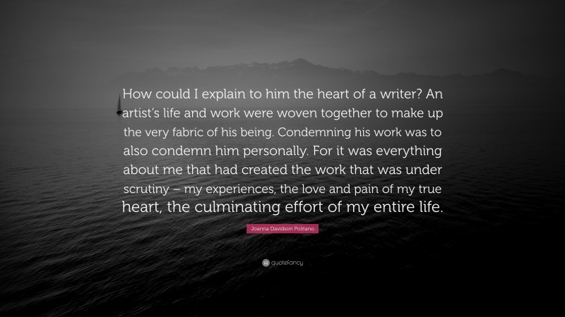Joanna Davidson Politano Quote: “How could I explain to him the heart of a writer? An artist’s life and work were woven together to make up the very fabric of his being. Condemning his work was to also condemn him personally. For it was everything about me that had created the work that was under scrutiny – my experiences, the love and pain of my true heart, the culminating effort of my entire life.”