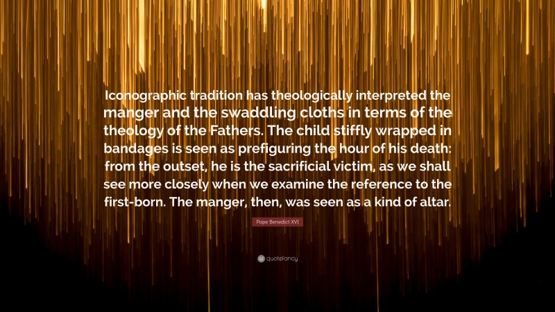 Pope Benedict XVI Quote: “Iconographic tradition has theologically interpreted the manger and the swaddling cloths in terms of the theology of the Fathers. The child stiffly wrapped in bandages is seen as prefiguring the hour of his death: from the outset, he is the sacrificial victim, as we shall see more closely when we examine the reference to the first-born. The manger, then, was seen as a kind of altar.”