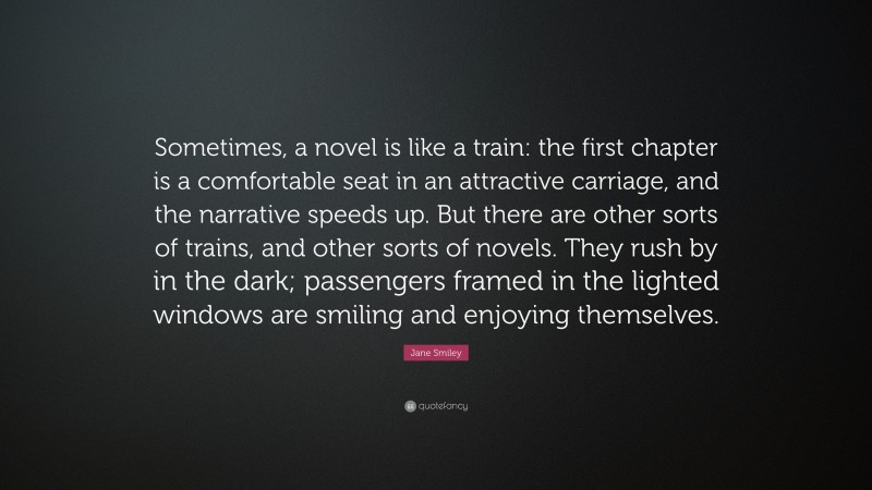 Jane Smiley Quote: “Sometimes, a novel is like a train: the first chapter is a comfortable seat in an attractive carriage, and the narrative speeds up. But there are other sorts of trains, and other sorts of novels. They rush by in the dark; passengers framed in the lighted windows are smiling and enjoying themselves.”