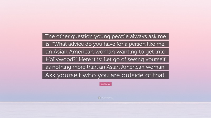 Ali Wong Quote: “The other question young people always ask me is: “What advice do you have for a person like me, an Asian American woman wanting to get into Hollywood?” Here it is: Let go of seeing yourself as nothing more than an Asian American woman. Ask yourself who you are outside of that.”