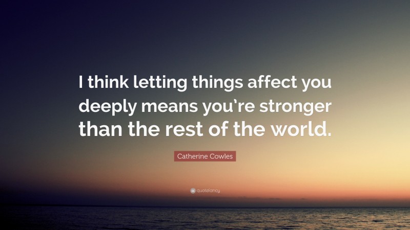 Catherine Cowles Quote: “I think letting things affect you deeply means you’re stronger than the rest of the world.”